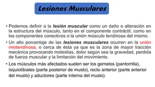 • Podemos definir a la lesión muscular como un daño o alteración en
la estructura del músculo, tanto en el componente contráctil, como en
los componentes conectivos o la unión músculo tendinosa del mismo.
• Un alto porcentaje de las lesiones musculares ocurren en la unión
miotendinosa, o cerca de ésta ya que es la zona de mayor tracción
mecánica provocando molestias, dolor según sea la gravedad, perdida
de fuerza muscular y la limitación del movimiento.
• Los músculos más afectados suelen ser los gemelos (pantorrilla),
isquiotibiales (parte posterior de muslo), recto anterior (parte anterior
del muslo) y aductores (parte interna del muslo).
Lesiones Musculares
 