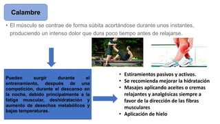 • El músculo se contrae de forma súbita acortándose durante unos instantes,
produciendo un intenso dolor que dura poco tiempo antes de relajarse.
Calambre
Pueden surgir durante el
entrenamiento, después de una
competición, durante el descanso en
la noche, debido principalmente a la
fatiga muscular, deshidratación y
aumento de desechos metabólicos y
bajas temperaturas.
• Estiramientos pasivos y activos.
• Se recomienda mejorar la hidratación
• Masajes aplicando aceites o cremas
relajantes y analgésicas siempre a
favor de la dirección de las fibras
musculares
• Aplicación de hielo
 