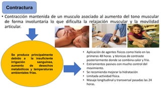 • Contracción mantenida de un musculo asociado al aumento del tono muscular
de forma involuntaria lo que dificulta la relajación muscular y la movilidad
articular.
Contractura
• Aplicación de agentes físicos como hielo en las
primeras 48 horas y técnicas de contraste
posteriormente donde se combina calor y frio.
• Estiramientos pasivos con mucho control del
movimiento.
• Se recomienda mejorar la hidratación
• Limitada actividad física.
• Masaje longitudinal y transversal pasadas las 24
horas.
Se produce principalmente
debido a la insuficiente
irrigación sanguínea,
aumento de desechos
metabólicos y temperaturas
ambientales frías.
 