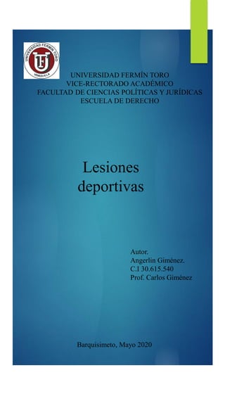 UNIVERSIDAD FERMÍN TORO
VICE-RECTORADO ACADÉMICO
FACULTAD DE CIENCIAS POLÍTICAS Y JURÍDICAS
ESCUELA DE DERECHO
Autor.
Angerlin Giménez.
C.I 30.615.540
Prof. Carlos Giménez
Barquisimeto, Mayo 2020
Lesiones
deportivas
 