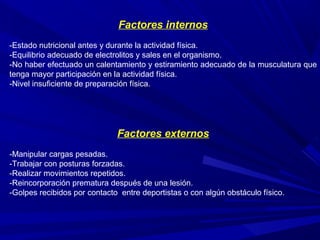 Factores internos
-Estado nutricional antes y durante la actividad física.
-Equilibrio adecuado de electrolitos y sales en el organismo.
-No haber efectuado un calentamiento y estiramiento adecuado de la musculatura que
tenga mayor participación en la actividad física.
-Nivel insuficiente de preparación física.
Factores externos
-Manipular cargas pesadas.
-Trabajar con posturas forzadas.
-Realizar movimientos repetidos.
-Reincorporación prematura después de una lesión.
-Golpes recibidos por contacto entre deportistas o con algún obstáculo físico.
 