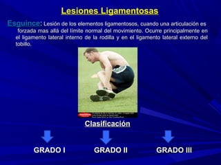 Lesiones Ligamentosas
EsguinceEsguince:: Lesión de los elementos ligamentosos, cuando una articulación esLesión de los elementos ligamentosos, cuando una articulación es
forzada mas allá del límite normal del movimiento. Ocurre principalmente enforzada mas allá del límite normal del movimiento. Ocurre principalmente en
el ligamento lateral interno de la rodilla y en el ligamento lateral externo delel ligamento lateral interno de la rodilla y en el ligamento lateral externo del
tobillo.tobillo.
ClasificaciónClasificación
GRADO I GRADO II GRADO IIIGRADO I GRADO II GRADO III
 