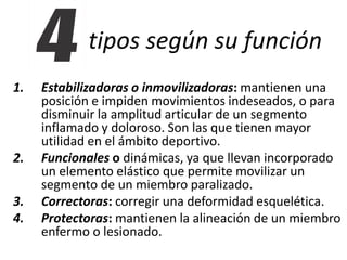 tipos según su función 
1. Estabilizadoras o inmovilizadoras: mantienen una 
posición e impiden movimientos indeseados, o para 
disminuir la amplitud articular de un segmento 
inflamado y doloroso. Son las que tienen mayor 
utilidad en el ámbito deportivo. 
2. Funcionales o dinámicas, ya que llevan incorporado 
un elemento elástico que permite movilizar un 
segmento de un miembro paralizado. 
3. Correctoras: corregir una deformidad esquelética. 
4. Protectoras: mantienen la alineación de un miembro 
enfermo o lesionado. 
 