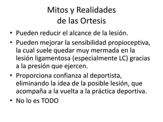 Mitos y Realidades 
de las Ortesis 
• Pueden reducir el alcance de la lesión. 
• Pueden mejorar la sensibilidad propioceptiva, 
la cual suele quedar muy mermada en la 
lesión ligamentosa (especialmente LC) gracias 
a la presión que ejercen. 
• Proporciona confianza al deportista, 
eliminando la idea de la posible lesión, que 
acompaña a la vuelta a la práctica deportiva. 
• No lo es TODO 
 