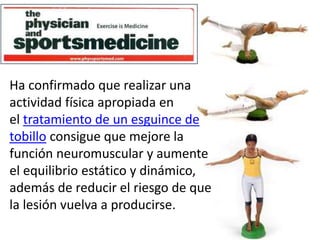 Ha confirmado que realizar una 
actividad física apropiada en 
el tratamiento de un esguince de 
tobillo consigue que mejore la 
función neuromuscular y aumente 
el equilibrio estático y dinámico, 
además de reducir el riesgo de que 
la lesión vuelva a producirse. 
 