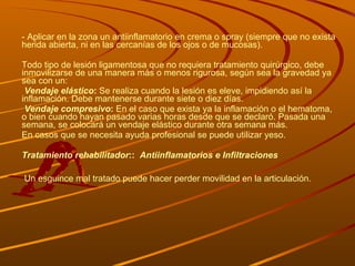 - Aplicar en la zona un antiinflamatorio en crema o spray (siempre que no exista herida abierta, ni en las cercanías de los ojos o de mucosas). Todo tipo de lesión ligamentosa que no requiera tratamiento quirúrgico, debe inmovilizarse de una manera más o menos rigurosa, según sea la gravedad ya sea con un: Vendaje elástico :  Se realiza cuando la lesión es eleve, impidiendo así la inflamación. Debe mantenerse durante siete o diez días. Vendaje compresivo :  En el caso que exista ya la inflamación o el hematoma, o bien cuando hayan pasado varias horas desde que se declaró. Pasada una semana, se colocará un vendaje elástico durante otra semana más. En casos que se necesita ayuda profesional se puede utilizar yeso. Tratamiento rehabilitador ::  Antiinflamatorios e   Infiltraciones Un esguince mal tratado puede hacer perder movilidad en la articulación.  