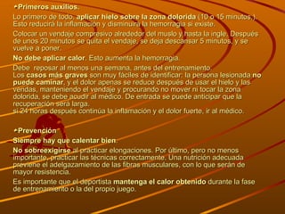 Primeros auxilios. Lo primero de todo,  aplicar hielo sobre la zona dolorida  (10 o 15 minutos.). Esto reducirá la inflamación y disminuirá la hemorragia si existe.  Colocar un vendaje compresivo alrededor del muslo y hasta la ingle. Después de unos 20 minutos se quita el vendaje, se deja descansar 5 minutos, y se vuelve a poner. No debe aplicar calor . Esto aumenta la hemorragia.  Debe  reposar al menos una semana, antes del entrenamiento.  Los  casos más graves  son muy fáciles de identificar: la persona lesionada  no puede caminar , y el dolor apenas se reduce después de usar el hielo y las vendas, manteniendo el vendaje y procurando no mover ni tocar la zona dolorida, se debe acudir al médico. De entrada se puede anticipar que la recuperación será larga. si 24 horas después continúa la inflamación y el dolor fuerte, ir al médico. Prevención Siempre hay que calentar bien . No sobreexigirse  al practicar elongaciones. Por último, pero no menos importante, practicar las técnicas correctamente. Una nutrición adecuada previene el adelgazamiento de las fibras musculares, con lo que serán de mayor resistencia. Es importante que el deportista  mantenga el calor obtenido  durante la fase de entrenamiento o la del propio juego. 