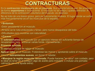 CONTRACTURAS Es la  contracción involuntaria de un músculo . Sus características son: Se producen de forma  espontánea  e inconsciente. El músculo no se relaja y queda contraído. A diferencia de la contracción voluntaria del músculo, es dolorosa.  No se trata de una lesión grave, pero es francamente molesta. El lugar donde se sufren más frecuentemente es en los músculos de la espalda.  Síntomas. -Dolor persistente en el músculo. -Al tacto se le nota endurecido y tenso, pero nunca desaparece del todo.  -Dificultades para moverse con naturalidad.  Causas El  sobreesfuerzo  del músculo por un ejercicio intenso sin suficiente tiempo de recuperación (ejm.: entrenar varias horas, intensamente ) Primeros auxilios. El objetivo principal es relajar el músculo: Aplicar calor  en el músculo. Frotándose las manos y apretando sobre el músculo. Hacer  estiramientos suaves ,  sin forzar ni rebotar . Masajear la región muscular lesionada . Puede hacerse "en seco" con cuidado, pero lo ideal es tener en el botiquín algo de aceite para masajes, o incluso una pomada calmante (es una ayuda extra).  