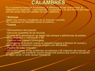 CALAMBRES Es un espasmo muscular involuntario. A diferencia de las contracturas, el calambre es ocasional, no permanente. Los gemelos y la cara trasera del muslo son las zonas más susceptibles de sufrir calambre.  Síntomas -Dolor muy intenso y localizado en un músculo concreto. -En ocasiones es imposible mover el músculo. Causas - Sobreesfuerzo del músculo. -  Ejecución incorrecta de las técnicas - E rrores de la alimentación se deben casi siempre a deficiencias de potasio, calcio, magnesio o vitamina B1 y B6 - Ejercicio muy intenso y prolongado. - El calambre se produce cuando el músculo empieza a llenarse de toxinas y deshechos, y comienza a quemar oxígeno con dificultades. - Perdida de sales minerales . - En ciertos casos, si hay problemas circulatorios o de irrigación del músculo, ya sea por lesión, por mantener mucho tiempo una postura que corte la circulación en algún punto, u otras causas fisiológicas.  