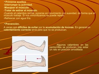 Primeros auxilios - Interrumpir la actividad .  - Masajear el músculo - Tratar de estirar el músculo . -Cuando el calambre remite, ponerse en movimiento con suavidad, de forma que el músculo trabaje. Si nos inmovilizamos se puede repetir. -Refrescar con agua fría. Prevención. A veces son  difíciles de evitar  por la  acumulación de toxinas . En general un  calentamiento correcto  sirve para que no se produzcan. Algunos calambres en las pantorrillas se producen tras estar un rato en posición arrodillada 