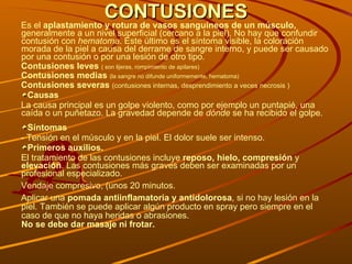 CONTUSIONES Es el  aplastamiento y rotura de vasos sanguíneos de un músculo,  generalmente a un nivel superficial (cercano a la piel). No hay que confundir contusión con  hematoma . Este último es el síntoma visible, la coloración morada de la piel a causa del derrame de sangre interno, y puede ser causado por una contusión o por una lesión de otro tipo.  Contusiones leves  ( son lijeras, rompimiento de apilares) Contusiones medias  (la sangre no difunde uniformemente, hematoma) Contusiones severas  (contusiones internas, desprendimiento a veces necrosis ) Causas La causa principal es un golpe violento, como por ejemplo un puntapié, una caída o un puñetazo. La gravedad depende de  dónde  se ha recibido el golpe. Síntomas - Tensión en el músculo y en la piel. El dolor suele ser intenso.  Primeros auxilios. El tratamiento de las contusiones incluye  reposo, hielo, compresión  y  elevación . Las contusiones más graves deben ser examinadas por un profesional especializado. Vendaje compresivo, (unos 20 minutos.  Aplicar una  pomada antiinflamatoria y antidolorosa , si no hay lesión en la piel. También se puede aplicar algún producto en spray pero siempre en el caso de que no haya heridas o abrasiones. No se debe dar masaje ni frotar.   