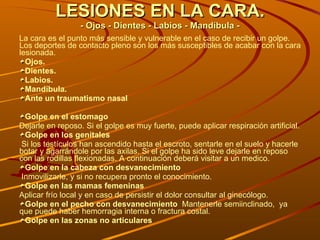 LESIONES EN LA CARA. - Ojos - Dientes - Labios - Mandíbula - La cara es el punto más sensible y vulnerable en el caso de recibir un golpe. Los deportes de contacto pleno son los más susceptibles de acabar con la cara lesionada. Ojos. Dientes. Labios. Mandíbula. Ante un traumatismo nasal  Golpe en el estomago Dejarle en reposo. Si el golpe es muy fuerte, puede aplicar respiración artificial.  Golpe en los genitales Si los testículos han ascendido hasta el escroto, sentarle en el suelo y hacerle botar y agarrándole por las axilas. Si el golpe ha sido leve dejarle en reposo con las rodillas flexionadas. A continuación deberá visitar a un medico. Golpe en la cabeza con desvanecimiento Inmovilizarle, y si no recupera pronto el conocimiento. Golpe en las mamas femeninas  Aplicar frío local y en caso de persistir el dolor consultar al ginecólogo. Golpe en el pecho con desvanecimiento  Mantenerle semiinclinado,  ya que puede haber hemorragia interna o fractura costal.  Golpe en las zonas no articulares 