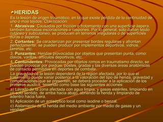 HERIDAS Es la lesión de origen traumático, en la que existe pérdida de la continuidad de uno o más tejidos. Clasificación: 1.  Abrasivas:  Causadas por fricción o frotamiento con una superficie áspera, también llamadas excoriaciones o raspones. Por lo general, sólo dañan tejido cutáneo y subcutáneo, se producen en terrenos irregulares o de superficies duras o ásperas. 2.  Cortantes:  Se caracterizan por presentar bordes regulares y afrontan perfectamente; se pueden producir por implementos deportivos, vidrios, láminas, etc. 3.  Punzantes:  Heridas provocadas por objetos que presentan punta, como: clavos, varillas, artículos deportivos, etc. 4.  Contundentes:  Provocadas por objetos romos en traumatismo directo; se pueden provocar por piedras, postes, gradas y las diversas áreas anatómicas de contacto permitidas en deportes de combate. La gravedad de la lesión dependerá de la región afectada, por lo que el tratamiento puede variar posterior a la valoración del tipo de herida, gravedad y complicaciones que se presenten, se deberá proceder a la aplicación de los primeros auxilios, teniendo como base las siguientes acciones: a) Lavado de la zona afectada con agua limpia, y gasas estériles, limpiando en un solo sentido, de arriba hacia abajo, abriendo la herida y limpiando de adentro hacia fuera. b) Aplicación de un antiséptico local como isodine o benzal. c) Aislamiento de la herida del medio ambiente por medio de gasas y un vendaje. 