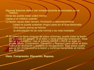 Algunas lesiones deben ser inmediatamente examinadas por el médico.  Otras las puede tratar usted mismo. Llame a un médico cuando: La lesión causa dolor severo, hinchazón o adormecimiento  .Usted no puede sostener ningún peso en el área lesionada  .Una lesión previa se hincha  .la articulación no se nota normal o se nota inestable.  Si usted no tiene ninguno de estos síntomas, puede tratar la lesión en su casa sin peligro. Si el dolor u otros síntomas empeoran, debe llamar a un médico. Use el método HICER o RICE su sigla en inglés (Hielo, Compresión, Elevación y Reposo) para aliviar el dolor, reducir la hinchazón y acelerar la recuperación. Siga estos cuatro pasos tan pronto ocurra la lesión y continúe haciéndolo al menos por 48 horas. Hielo.   Compresión.   Elevación.   Reposo.   