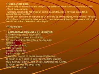 Recomendaciones Además de los contenidos del botiquín, se deberían tener controlados estos puntos: - Suministro de hielo.  - Siempre debería de haber algún coche disponible, por si hay que trasladar al accidentado al hospital.  -Tener bien accesible el teléfono de un servicio de ambulancias, o del mismo  hospital. El profesor o entrenador debe tener un conocimiento mínimo de primeros auxilios y del uso de todos los contenidos del botiquín.  Resumiendo  CAUSAS MÁS COMUNES DE LESIONES Calentamiento previo insuficiente. Calentamiento posterior insuficiente. No hacer estiramientos antes y después del ejercicio. Sobreentrenamiento. Falta de reposo. Calzado incorrecto. Equipo inadecuado. Trabajar el cuerpo en contra de su constitución  Ignorar lo que intenta decirnos nuestro cuerpo. Mala técnica, sobre todo en los ejercicios de fuerza. Ignorar normas de seguridad. Mala alimentación. 