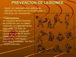 PREVENCIÓN DE LESIONES. - Hacer un calentamiento adecuado,  - Ejecutar las técnicas correctamente, y  - Entrenar con precaución.   Calentamiento . La mayoría de las lesiones  se producen por no haber  realizado un calentamiento  adecuado. La falta de  calentamiento puede ser  causa directa de la lesión  (desgarros, luxaciones,  esguinces, calambres...  todo ello al trabajar "en frío"). Técnica adecuada. 