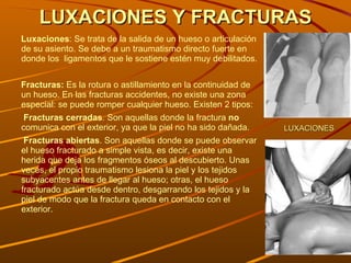 LUXACIONES Y FRACTURAS Luxaciones : Se trata de la salida de un hueso o articulación de su asiento.  Se debe a un traumatismo directo fuerte en donde los  ligamentos que le sostiene estén muy debilitados. Fracturas:  Es la rotura o astillamiento en la continuidad de  un hueso.  En las fracturas accidentes, no existe una zona especial: se puede romper cualquier hueso.  Existen 2 tipos: Fracturas cerradas . Son aquellas donde la fractura  no  comunica con el exterior, ya que la piel no ha sido dañada.  Fracturas abiertas . Son aquellas donde se puede observar el hueso fracturado a simple vista, es decir, existe una herida que deja los fragmentos óseos al descubierto. Unas veces, el propio traumatismo lesiona la piel y los tejidos subyacentes antes de llegar al hueso; otras, el hueso fracturado actúa desde dentro, desgarrando los tejidos y la piel de modo que la fractura queda en contacto con el exterior. LUXACIONES 