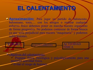 EL CALENTAMIENTO Aproximación:   Para jugar un partido de baloncesto, balonmano, tenis,… con los amigos o realizar cualquier esfuerzo físico debemos poner en marcha nuestro organismo de forma progresiva. No podemos comenzar de forma brusca ya que sería perjudicial para nuestra “maquinaria” y podemos sufrir lesiones. “ REPOSO” CALENTAMIENTO ACTIVIDAD FÍSICA Objetivos del calentamiento: Preparar física, fisiológica y psicológicamente para una posterior actividad física. Evitar el riesgo de lesiones. 