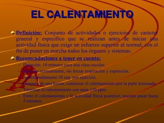 EL CALENTAMIENTO Definición:  Conjunto de actividades o ejercicios de carácter general y específico que se realizan antes de iniciar una actividad física que exige un esfuerzo superior al normal, con el fin de poner en marcha todos los órganos y sistemas. Recomendaciones a tener en cuenta: Duración: 10 minutos para una clase escolar. Respirar normalmente, sin forzar inspiración y espiración. Aproximadamente 30 seg. por ejercicio. Después de una lesión, comenzar el calentamiento por la parte lesionada. Terminar el calentamiento con unas 120 ppm. Entre el calentamiento y la actividad física posterior, pueden pasar hasta 5 minutos. 