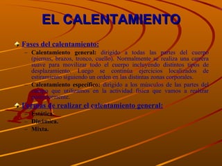 EL CALENTAMIENTO Fases del calentamiento: Calentamiento general:  dirigido a todas las partes del cuerpo (piernas, brazos, tronco, cuello). Normalmente se realiza una carrera suave para movilizar todo el cuerpo incluyendo distintos tipos de desplazamiento. Luego se continúa ejercicios localizados de estiramiento siguiendo un orden en las distintas zonas corporales. Calentamiento específico:  dirigido a los músculos de las partes del cuerpo que utilizamos en la actividad física que vamos a realizar posteriormente. Formas de realizar el calentamiento general: Estática. Dinámica. Mixta. 