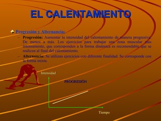 EL CALENTAMIENTO Progresión y Alternancia: Progresión:  Aumentar la intensidad del calentamiento de manera progresiva. De menos a más. Los ejercicios para trabajar una zona muscular más intensamente, que corresponden a la forma dinámica es recomendable que se realicen al final del calentamiento. Alternancia:   Se utilizan ejercicios con diferente finalidad. Se corresponde con la forma mixta. Tiempo Intensidad PROGRESIÓN 