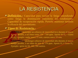 LA RESISTENCIA Definición.-   Capacidad para resistir la fatiga entendiendo como fatiga la disminución transitoria del rendimiento. Capacidad de recuperación rápida. Permite mantener también la eficacia del movimiento. Tipos de Resistencia.- Aeróbica:  prolongar un esfuerzo de intensidad leve durante el mayor tiempo posible, a un ritmo entre 120 – 160 ppm. Aporte de O 2  = Gasto de O 2 . Ejemplo: nadar suave 15 min, carrera suave 18 min. Anaeróbica:  prolongar esfuerzo de intensidad alta durante el mayor tiempo posible, a un ritmo de más de 170 ppm. Aporte O 2  ≠ Gasto O 2 . Ejemplo: sprint de 60, 100, 200 metros. 