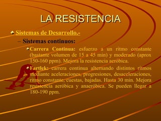 LA RESISTENCIA Sistemas de Desarrollo.- Sistemas continuos: Carrera Continua:  esfuerzo a un ritmo constante (bastante volumen de 15 a 45 min) y moderado (aprox 150-160 ppm). Mejora la resistencia aeróbica. Fartlek:  carrera continua alternando distintos ritmos mediante aceleraciones, progresiones, desaceleraciones, ritmo constante, cuestas, bajadas. Hasta 30 min. Mejora resistencia aeróbica y anaeróbica. Se pueden llegar a 180-190 ppm. 