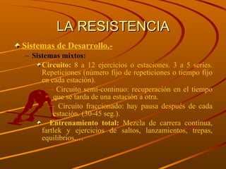 LA RESISTENCIA Sistemas de Desarrollo.- Sistemas mixtos: Circuito:  8 a 12 ejercicios o estaciones. 3 a 5 series. Repeticiones (número fijo de repeticiones o tiempo fijo en cada estación). Circuito semi-continuo: recuperación en el tiempo que se tarda de una estación a otra. Circuito fraccionado: hay pausa después de cada estación. (30-45 seg.). Entrenamiento total:  Mezcla de carrera continua, fartlek y ejercicios de saltos, lanzamientos, trepas, equilibrios,… 