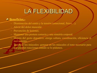 LA FLEXIBILIDAD Beneficios.- Disminución del estrés y la tensión (emocional, físico…). Alivio del dolor muscular. Prevención de lesiones. Mantener una postura correcta y una simetría corporal. Mejora del gesto deportivo: otorga soltura, coordinación, eficiencia al movimiento. Tonificar los músculos: generar en los músculos el tono necesario para que puedan reaccionar cuando se lo pidamos. 