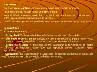 Síntomas En las  luxaciones :  Normalmente los síntomas aparecen de inmediato - Fuertes dolores, y suele haber un edema visible. -Imposibilidad de realizar cualquier movimiento de la articulación o, al menos  sufre una limitación de movimiento de la zona - En las más graves se evidencia una posición antinatural de la articulación. Las  fracturas Dolor : Muy variable Deformidad : Es la característica más frecuente y la que más asusta.. -  Movilidad anormal : En el supuesto de que el lesionado se pueda mover y sea notoria su manera extraña de moverse, puede deberse a una fractura. - Perdida de función : A diferencia de las torceduras o hemorragias de partes blandas, las fracturas hacen que sea imposible ejercer cualquier fuerza significativa. -  Crepitación : Es una sensación de aspereza, es cuando los puntos de los huesos se mueven entre sí. Es preferible no buscar este signo. 