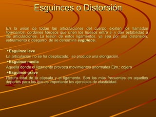 Esguinces o Distorsión En la unión de todas las articulaciones del cuerpo existen los llamados  ligamentos , cordones fibrosos que unen los huesos entre sí y dan estabilidad a las articulaciones. La lesión de estos ligamentos, ya sea por una distensión, estiramiento o desgarro  de se denomina  esguince .   Esguince leve La articulación no se ha desplazado,  se produce una elongación. Esguince media  Aquella donde el ligamento provoca movimientos anormales Ejm.: cojera  Esguince grave   Rotura total de la cápsula y el ligamento. Son las más frecuentes en aquellos deportes para los que es importante los ejercicios de elasticidad. 