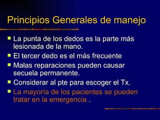 Principios Generales de manejo
   La punta de los dedos es la parte más
    lesionada de la mano.
   El tercer dedo es el más frecuente
   Malas reparaciones pueden causar
    secuela permanente.
   Considerar al pte para escoger el Tx.
   La mayoría de los pacientes se pueden
    tratar en la emergencia .
 