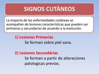 SIGNOS CUTÁNEOS
La mayoría de las enfermedades cutáneas se
acompañan de lesiones características que pueden ser
primarias y secundarias de acuerdo a la evolución.
1) Lesiones Primarias
Se forman sobre piel sana.
2) Lesiones Secundárias
Se forman a partir de alteraciones
patologicas previas.
 