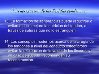 Cicatrización ddee llaass hheerriiddaass tteennddiinnoossaass 
1133.. LLaa ffoorrmmaacciióónn ddee aaddhheerreenncciiaass ppuueeddee rreedduucciirrssee oo 
eevviittaarrssee ssii ssee mmeejjoorraa llaa nnuuttrriicciióónn ddeell tteennddóónn,, aa 
ttrraavvééss ddee ssuuttuurraass qquuee nnoo lloo eessttrraanngguulleenn.. 
1144.. LLooss ccoonncceeppttooss mmooddeerrnnooss aacceerrccaa ddee llaa cciirruuggííaa ddee 
llooss tteennddoonneess aa nniivveell ddeell ccoonndduuccttoo oosstteeooffiibbrroossoo 
eevviittaann llaa eexxttiirrppaacciióónn ddee llaa vvaaiinnaa ddee llooss fflleexxoorreess yy 
eenn ccaassoo ddee ssuucceeddaa,, rreeccoommiieennddaann ssuu 
rreeccoonnssttrruucccciióónn.. 
 