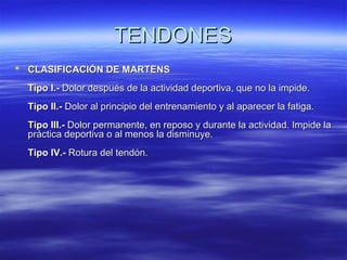 TTEENNDDOONNEESS 
 CCLLAASSIIFFIICCAACCIIÓÓNN DDEE MMAARRTTEENNSS 
TTiippoo II..-- DDoolloorr ddeessppuuééss ddee llaa aaccttiivviiddaadd ddeeppoorrttiivvaa,, qquuee nnoo llaa iimmppiiddee.. 
TTiippoo IIII..-- DDoolloorr aall pprriinncciippiioo ddeell eennttrreennaammiieennttoo yy aall aappaarreecceerr llaa ffaattiiggaa.. 
TTiippoo IIIIII..-- DDoolloorr ppeerrmmaanneennttee,, eenn rreeppoossoo yy dduurraannttee llaa aaccttiivviiddaadd.. IImmppiiddee llaa 
pprrááccttiiccaa ddeeppoorrttiivvaa oo aall mmeennooss llaa ddiissmmiinnuuyyee.. 
TTiippoo IIVV..-- RRoottuurraa ddeell tteennddóónn.. 
 
