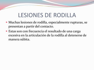 LESIONES DE RODILLA
 Muchas lesiones de rodilla, especialmente rupturas, se

presentan a partir del contacto.
 Estas son con frecuencia el resultado de una carga
excesiva en la articulación de la rodilla al detenerse de
manera súbita.

 