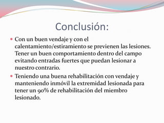 Conclusión:
 Con un buen vendaje y con el

calentamiento/estiramiento se previenen las lesiones.
Tener un buen comportamiento dentro del campo
evitando entradas fuertes que puedan lesionar a
nuestro contrario.
 Teniendo una buena rehabilitación con vendaje y
manteniendo inmóvil la extremidad lesionada para
tener un 90% de rehabilitación del miembro
lesionado.

 