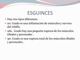 ESGUINCES
 Hay tres tipos diferentes.
 1er. Grado es una inflamación de músculos y nervios

del tobillo.
 2do. Grado hay una pequeña ruptura de los músculos
tibiales y peroneales .
 3er. Grado es una ruptura total de los músculos tibiales
y peroneales .

 