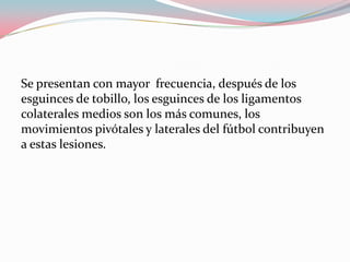 Se presentan con mayor frecuencia, después de los
esguinces de tobillo, los esguinces de los ligamentos
colaterales medios son los más comunes, los
movimientos pivótales y laterales del fútbol contribuyen
a estas lesiones.

 
