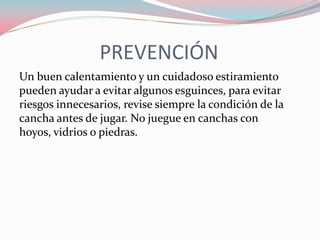 PREVENCIÓN
Un buen calentamiento y un cuidadoso estiramiento
pueden ayudar a evitar algunos esguinces, para evitar
riesgos innecesarios, revise siempre la condición de la
cancha antes de jugar. No juegue en canchas con
hoyos, vidrios o piedras.

 