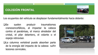 COLISIÓN FRONTAL
Los ocupantes del vehículo se desplazan fundamentalmente hacia delante:
Se suelen producir traumatismos
craneoencefálicos, al impactar la cabeza
contra el parabrisas, el marco alrededor del
cristal, el pilar delantero, el volante o el
espejo retrovisor.
La columna vertebral puede absorber parte
de la energía del impacto de la cabeza sufrir
lesiones cervicales.
 