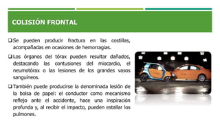 COLISIÓN FRONTAL
Se pueden producir fractura en las costillas,
acompañadas en ocasiones de hemorragias.
Los órganos del tórax pueden resultar dañados,
destacando las contusiones del miocardio, el
neumotórax o las lesiones de los grandes vasos
sanguíneos.
También puede producirse la denominada lesión de
la bolsa de papel: el conductor como mecanismo
reflejo ante el accidente, hace una inspiración
profunda y, al recibir el impacto, pueden estallar los
pulmones.
 