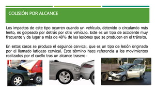 COLISIÓN POR ALCANCE
Los impactos de este tipo ocurren cuando un vehículo, detenido o circulando más
lento, es golpeado por detrás por otro vehículo. Este es un tipo de accidente muy
frecuente y da lugar a más de 40% de las lesiones que se producen en el tránsito.
En estos casos se produce el esguince cervical, que es un tipo de lesión originada
por el llamado latigazo cervical. Este término hace referencia a los movimientos
realizados por el cuello tras un alcance trasero:
 