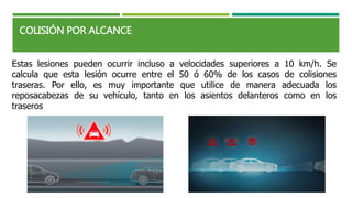 Estas lesiones pueden ocurrir incluso a velocidades superiores a 10 km/h. Se
calcula que esta lesión ocurre entre el 50 ó 60% de los casos de colisiones
traseras. Por ello, es muy importante que utilice de manera adecuada los
reposacabezas de su vehículo, tanto en los asientos delanteros como en los
traseros
COLISIÓN POR ALCANCE
 