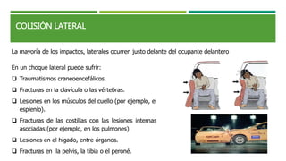 COLISIÓN LATERAL
La mayoría de los impactos, laterales ocurren justo delante del ocupante delantero
En un choque lateral puede sufrir:
 Traumatismos craneoencefálicos.
 Fracturas en la clavícula o las vértebras.
 Lesiones en los músculos del cuello (por ejemplo, el
esplenio).
 Fracturas de las costillas con las lesiones internas
asociadas (por ejemplo, en los pulmones)
 Lesiones en el hígado, entre órganos.
 Fracturas en la pelvis, la tibia o el peroné.
 