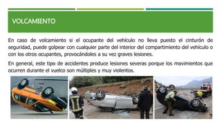 VOLCAMIENTO
En caso de volcamiento si el ocupante del vehículo no lleva puesto el cinturón de
seguridad, puede golpear con cualquier parte del interior del compartimiento del vehículo o
con los otros ocupantes, provocándoles a su vez graves lesiones.
En general, este tipo de accidentes produce lesiones severas porque los movimientos que
ocurren durante el vuelco son múltiples y muy violentos.
 