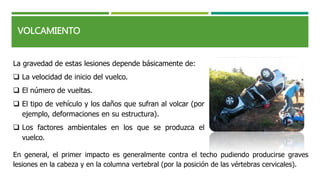 La gravedad de estas lesiones depende básicamente de:
 La velocidad de inicio del vuelco.
 El número de vueltas.
 El tipo de vehículo y los daños que sufran al volcar (por
ejemplo, deformaciones en su estructura).
 Los factores ambientales en los que se produzca el
vuelco.
VOLCAMIENTO
En general, el primer impacto es generalmente contra el techo pudiendo producirse graves
lesiones en la cabeza y en la columna vertebral (por la posición de las vértebras cervicales).
 