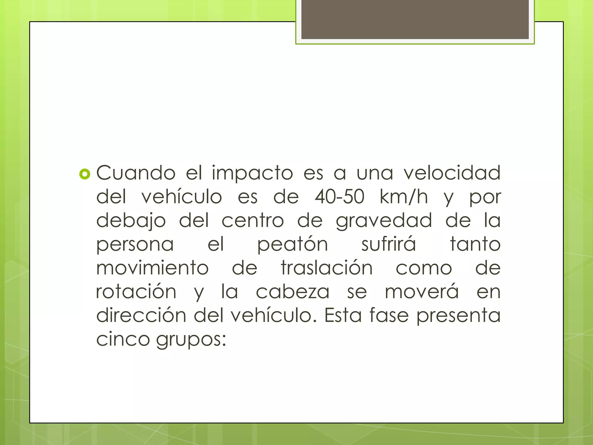  Cuando  el impacto es a una velocidad
 del vehículo es de 40-50 km/h y por
 debajo del centro de gravedad de la
 persona     el  peatón      sufrirá  tanto
 movimiento de traslación como de
 rotación y la cabeza se moverá en
 dirección del vehículo. Esta fase presenta
 cinco grupos:
 