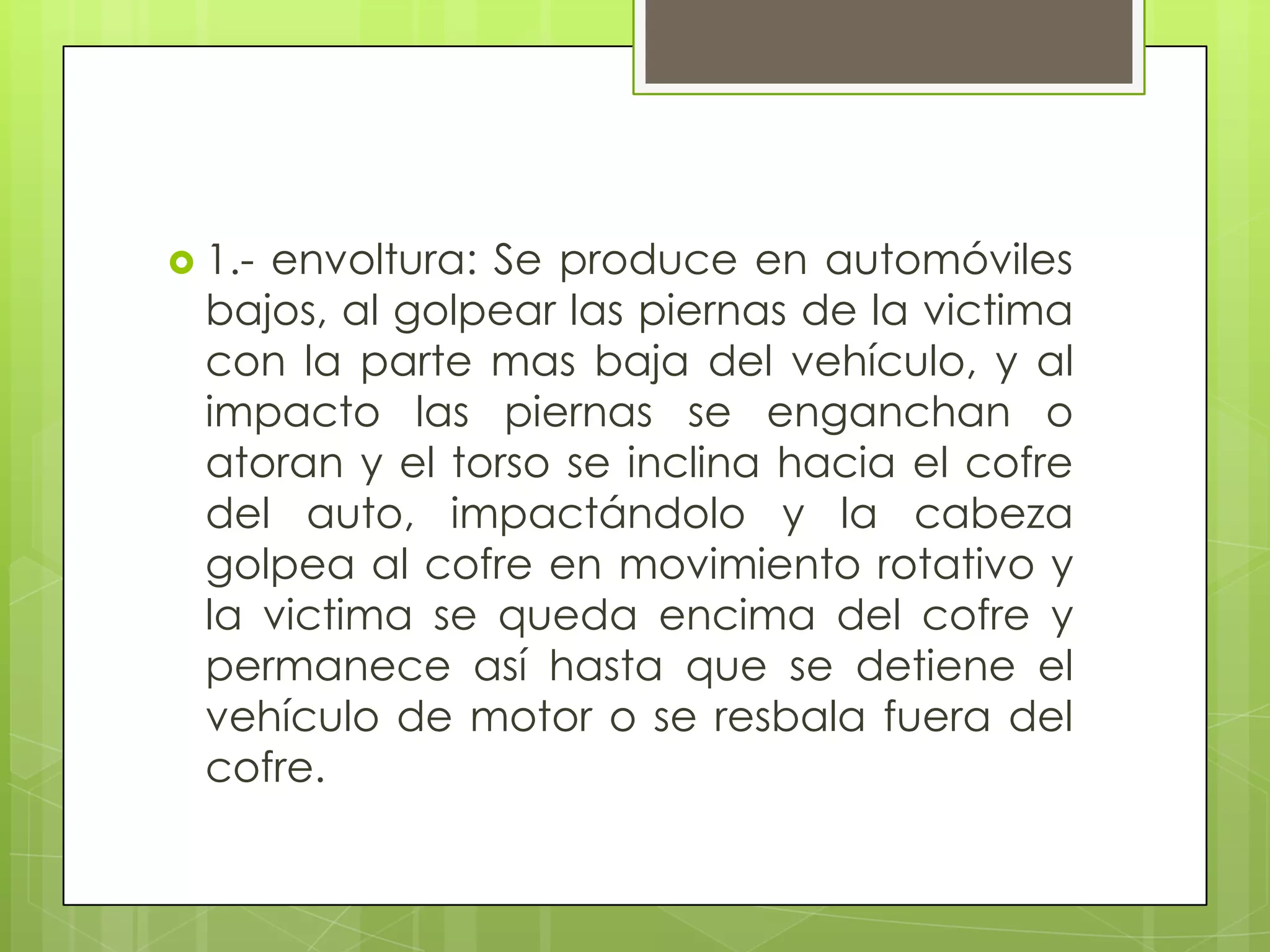  1.-envoltura: Se produce en automóviles
  bajos, al golpear las piernas de la victima
  con la parte mas baja del vehículo, y al
  impacto las piernas se enganchan o
  atoran y el torso se inclina hacia el cofre
  del auto, impactándolo y la cabeza
  golpea al cofre en movimiento rotativo y
  la victima se queda encima del cofre y
  permanece así hasta que se detiene el
  vehículo de motor o se resbala fuera del
  cofre.
 