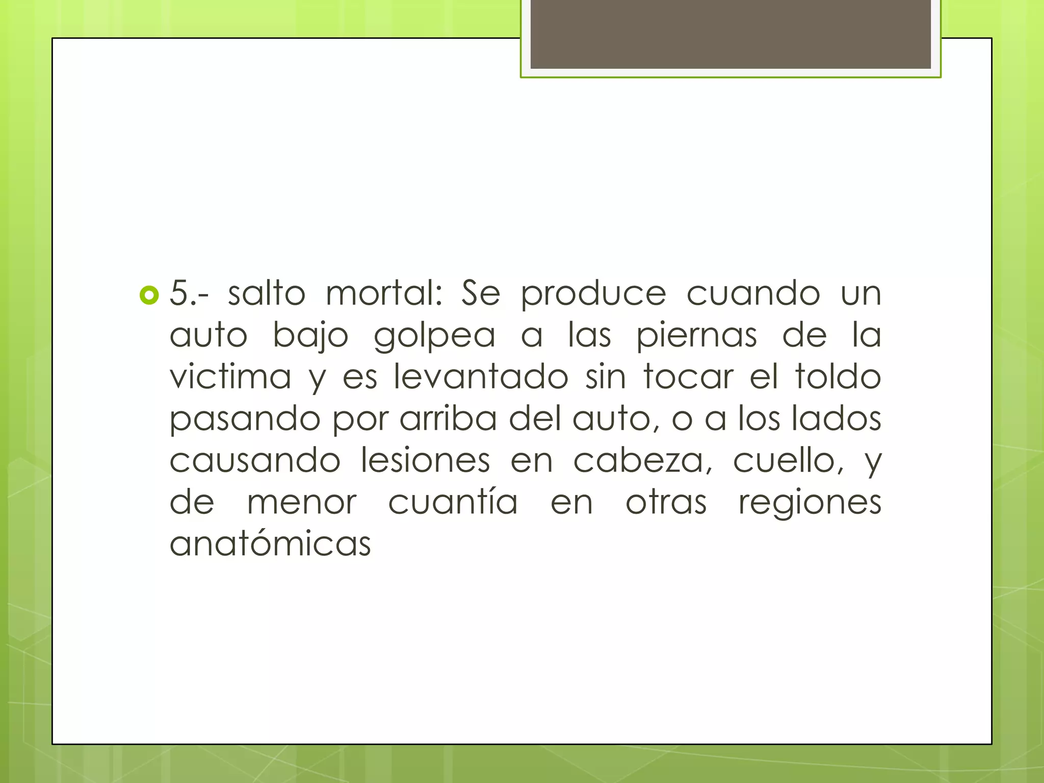  5.- salto mortal: Se produce cuando un
  auto bajo golpea a las piernas de la
  victima y es levantado sin tocar el toldo
  pasando por arriba del auto, o a los lados
  causando lesiones en cabeza, cuello, y
  de menor cuantía en otras regiones
  anatómicas
 